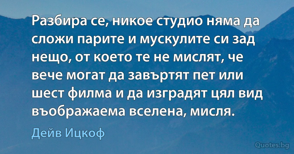 Разбира се, никое студио няма да сложи парите и мускулите си зад нещо, от което те не мислят, че вече могат да завъртят пет или шест филма и да изградят цял вид въображаема вселена, мисля. (Дейв Ицкоф)