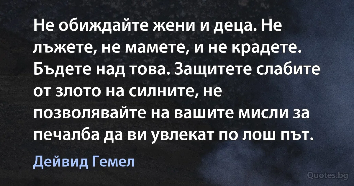 Не обиждайте жени и деца. Не лъжете, не мамете, и не крадете. Бъдете над това. Защитете слабите от злото на силните, не позволявайте на вашите мисли за печалба да ви увлекат по лош път. (Дейвид Гемел)