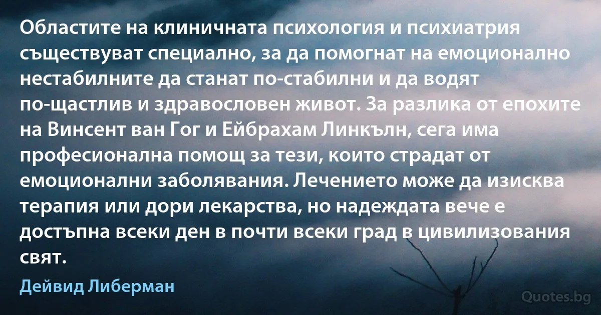 Областите на клиничната психология и психиатрия съществуват специално, за да помогнат на емоционално нестабилните да станат по-стабилни и да водят по-щастлив и здравословен живот. За разлика от епохите на Винсент ван Гог и Ейбрахам Линкълн, сега има професионална помощ за тези, които страдат от емоционални заболявания. Лечението може да изисква терапия или дори лекарства, но надеждата вече е достъпна всеки ден в почти всеки град в цивилизования свят. (Дейвид Либерман)