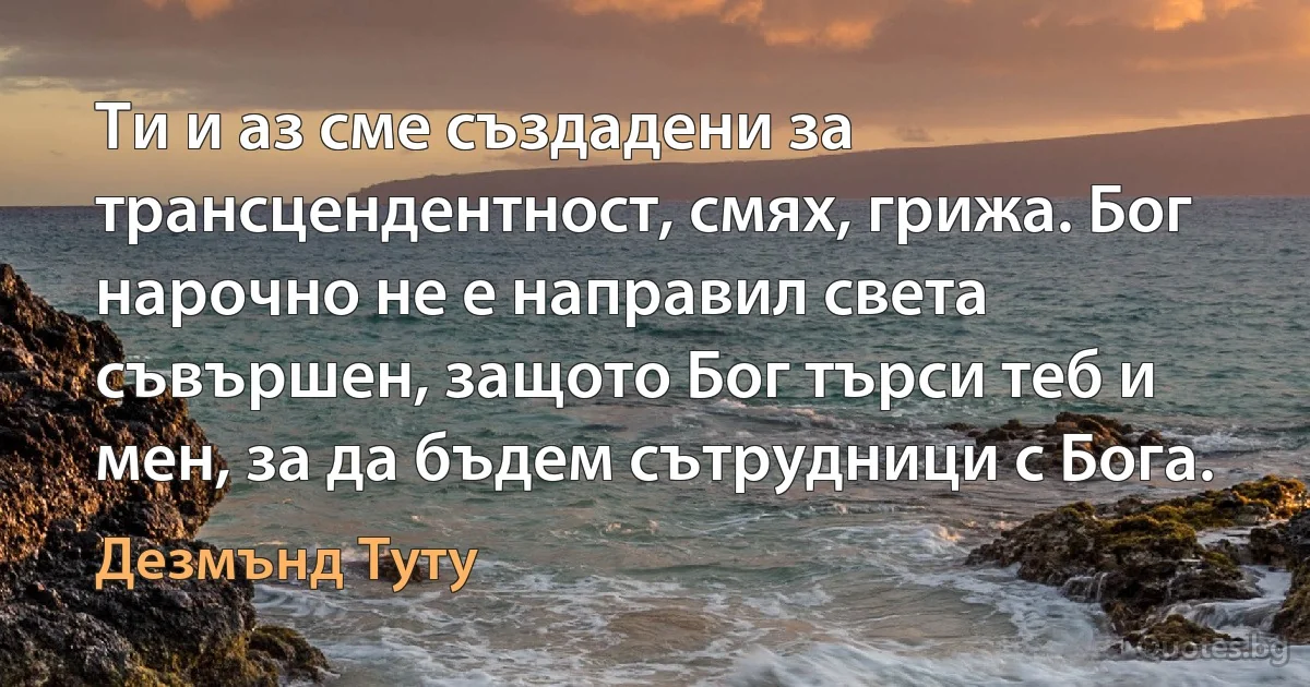 Ти и аз сме създадени за трансцендентност, смях, грижа. Бог нарочно не е направил света съвършен, защото Бог търси теб и мен, за да бъдем сътрудници с Бога. (Дезмънд Туту)