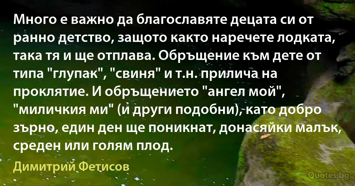 Много е важно да благославяте децата си от ранно детство, защото както наречете лодката, така тя и ще отплава. Обръщение към дете от типа "глупак", "свиня" и т.н. прилича на проклятие. И обръщението "ангел мой", "миличкия ми" (и други подобни), като добро зърно, един ден ще поникнат, донасяйки малък, среден или голям плод. (Димитрий Фетисов)