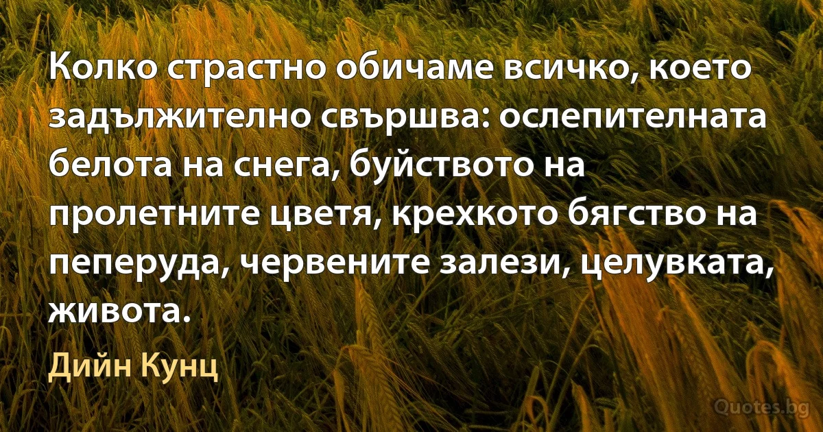 Колко страстно обичаме всичко, което задължително свършва: ослепителната белота на снега, буйството на пролетните цветя, крехкото бягство на пеперуда, червените залези, целувката, живота. (Дийн Кунц)