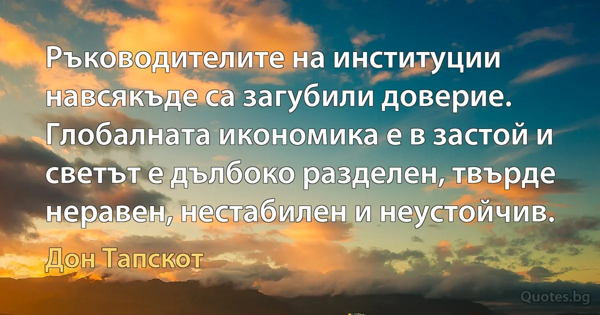 Ръководителите на институции навсякъде са загубили доверие. Глобалната икономика е в застой и светът е дълбоко разделен, твърде неравен, нестабилен и неустойчив. (Дон Тапскот)