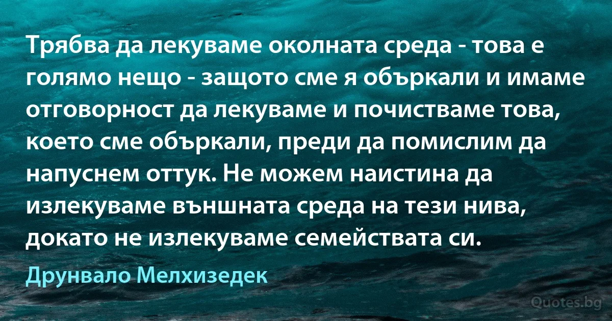 Трябва да лекуваме околната среда - това е голямо нещо - защото сме я объркали и имаме отговорност да лекуваме и почистваме това, което сме объркали, преди да помислим да напуснем оттук. Не можем наистина да излекуваме външната среда на тези нива, докато не излекуваме семействата си. (Друнвало Мелхизедек)