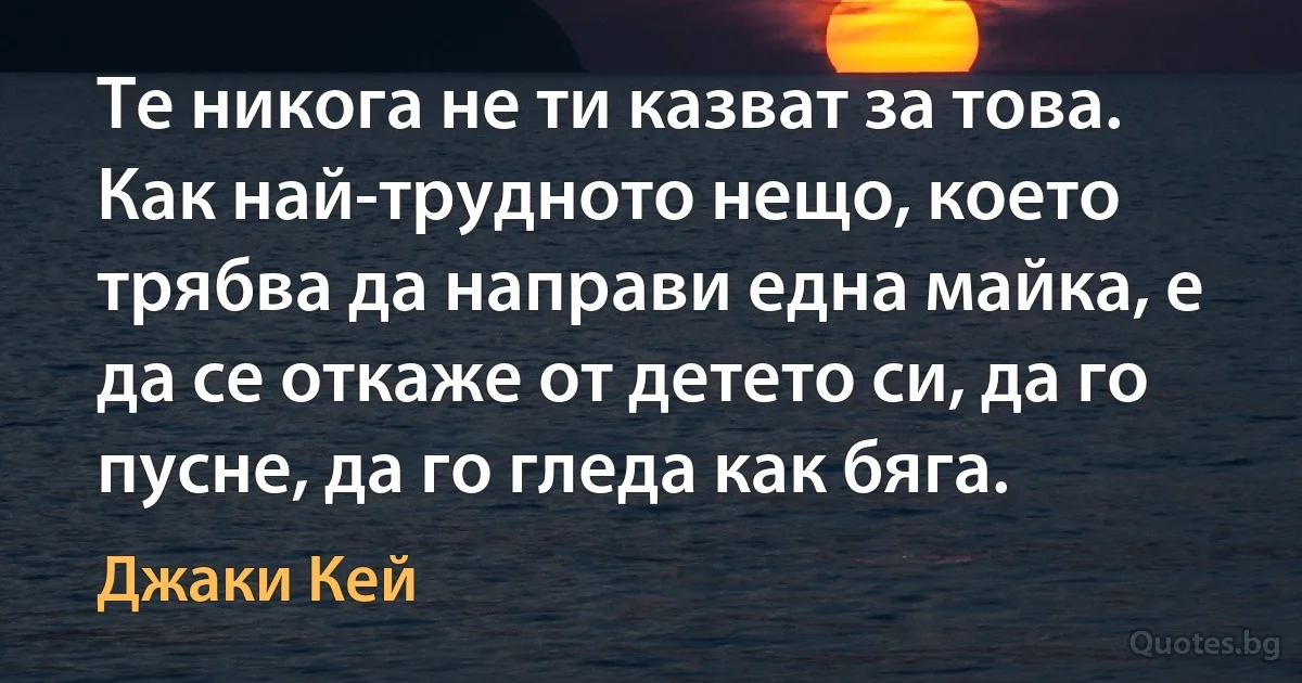 Те никога не ти казват за това. Как най-трудното нещо, което трябва да направи една майка, е да се откаже от детето си, да го пусне, да го гледа как бяга. (Джаки Кей)