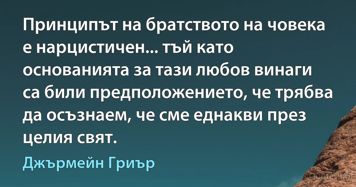 Принципът на братството на човека е нарцистичен... тъй като основанията за тази любов винаги са били предположението, че трябва да осъзнаем, че сме еднакви през целия свят. (Джърмейн Гриър)