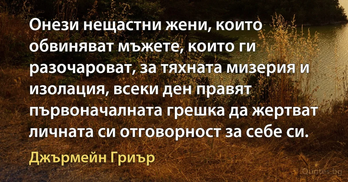 Онези нещастни жени, които обвиняват мъжете, които ги разочароват, за тяхната мизерия и изолация, всеки ден правят първоначалната грешка да жертват личната си отговорност за себе си. (Джърмейн Гриър)