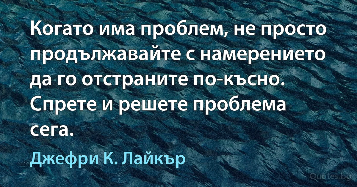 Когато има проблем, не просто продължавайте с намерението да го отстраните по-късно. Спрете и решете проблема сега. (Джефри К. Лайкър)