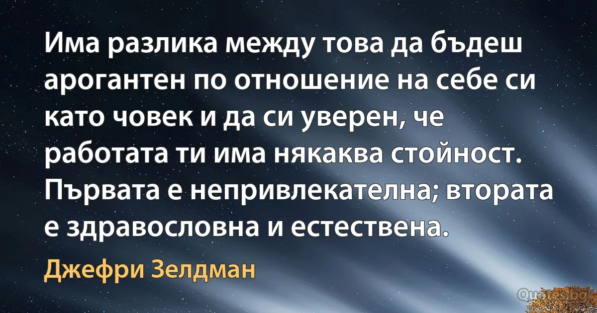 Има разлика между това да бъдеш арогантен по отношение на себе си като човек и да си уверен, че работата ти има някаква стойност. Първата е непривлекателна; втората е здравословна и естествена. (Джефри Зелдман)