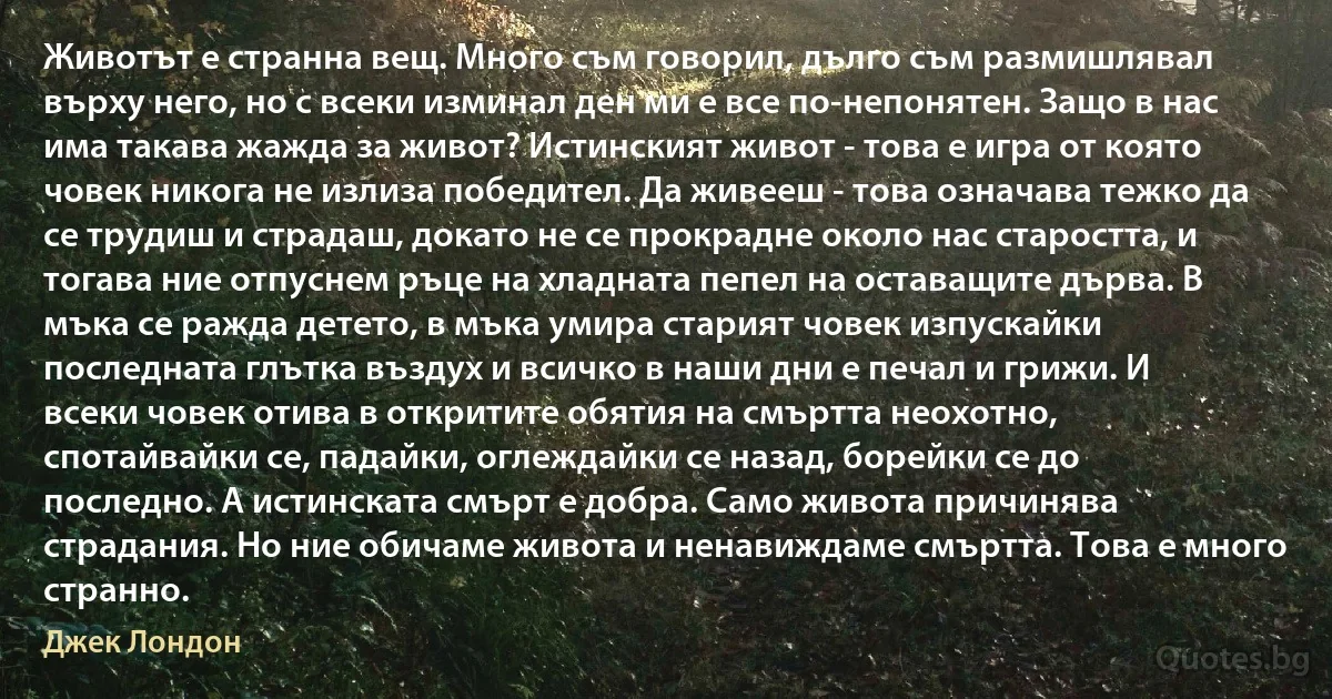 Животът е странна вещ. Много съм говорил, дълго съм размишлявал върху него, но с всеки изминал ден ми е все по-непонятен. Защо в нас има такава жажда за живот? Истинският живот - това е игра от която човек никога не излиза победител. Да живееш - това означава тежко да се трудиш и страдаш, докато не се прокрадне около нас старостта, и тогава ние отпуснем ръце на хладната пепел на оставащите дърва. В мъка се ражда детето, в мъка умира старият човек изпускайки последната глътка въздух и всичко в наши дни е печал и грижи. И всеки човек отива в откритите обятия на смъртта неохотно, спотайвайки се, падайки, оглеждайки се назад, борейки се до последно. А истинската смърт е добра. Само живота причинява страдания. Но ние обичаме живота и ненавиждаме смъртта. Това е много странно. (Джек Лондон)