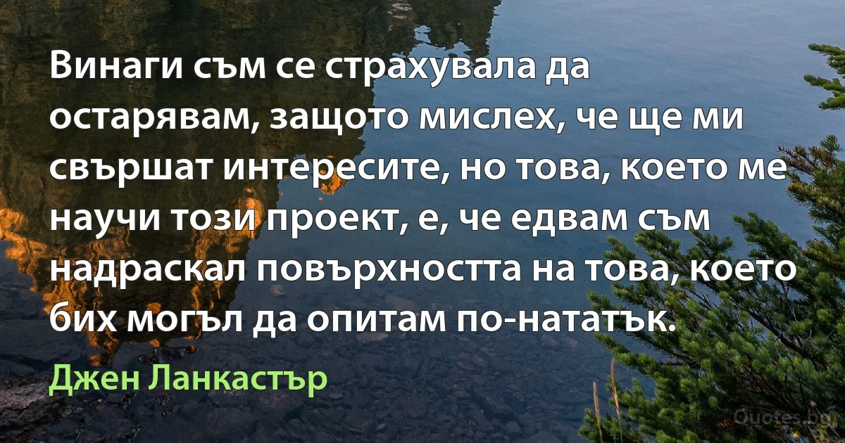 Винаги съм се страхувала да остарявам, защото мислех, че ще ми свършат интересите, но това, което ме научи този проект, е, че едвам съм надраскал повърхността на това, което бих могъл да опитам по-нататък. (Джен Ланкастър)