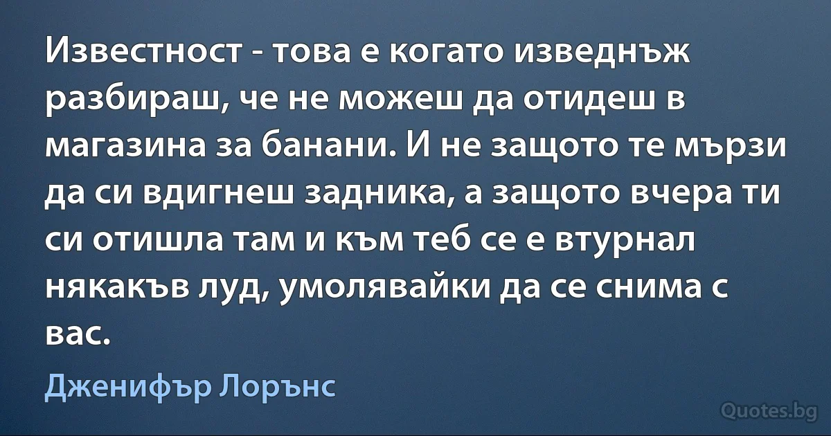 Известност - това е когато изведнъж разбираш, че не можеш да отидеш в магазина за банани. И не защото те мързи да си вдигнеш задника, а защото вчера ти си отишла там и към теб се е втурнал някакъв луд, умолявайки да се снима с вас. (Дженифър Лорънс)