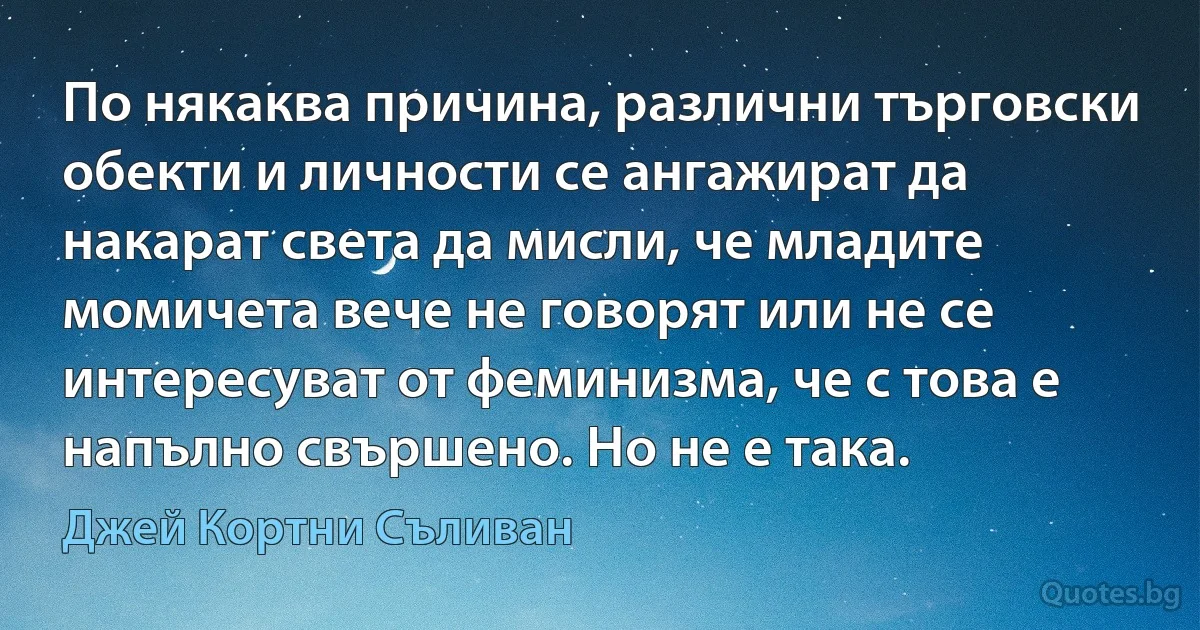 По някаква причина, различни търговски обекти и личности се ангажират да накарат света да мисли, че младите момичета вече не говорят или не се интересуват от феминизма, че с това е напълно свършено. Но не е така. (Джей Кортни Съливан)