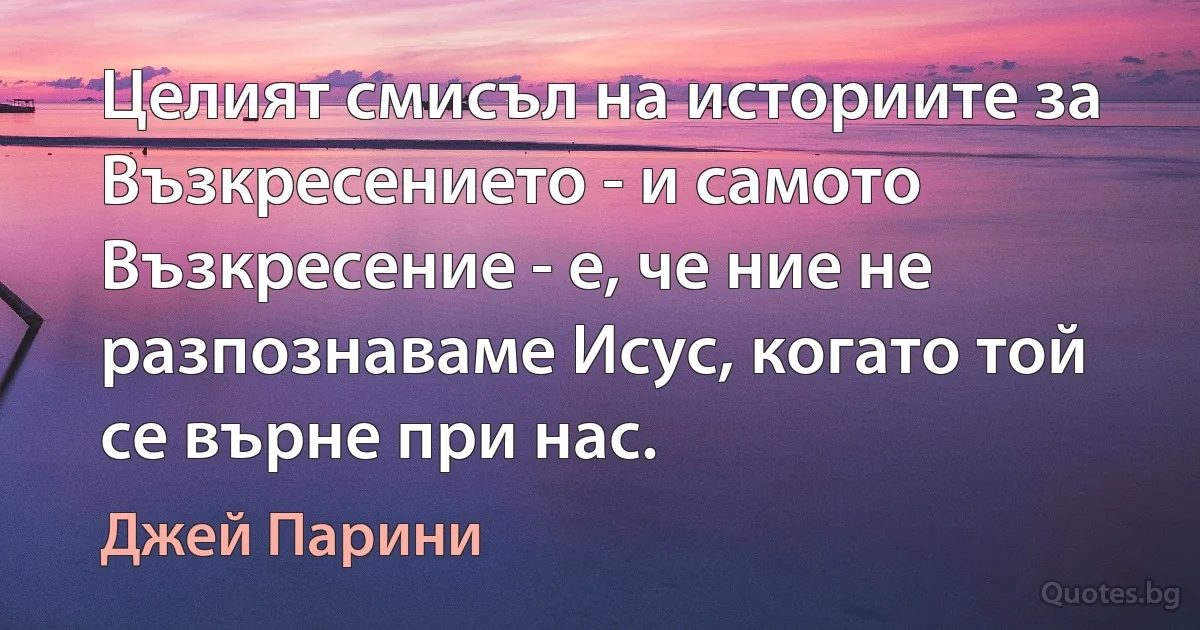 Целият смисъл на историите за Възкресението - и самото Възкресение - е, че ние не разпознаваме Исус, когато той се върне при нас. (Джей Парини)