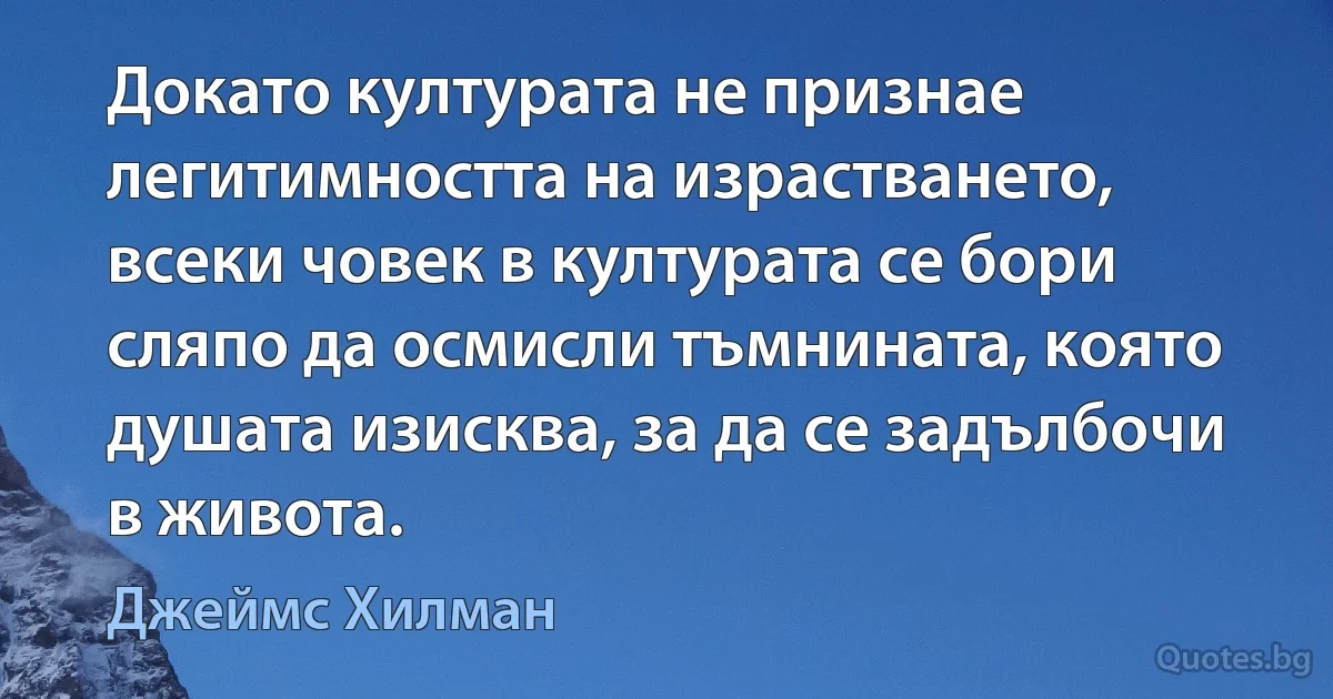 Докато културата не признае легитимността на израстването, всеки човек в културата се бори сляпо да осмисли тъмнината, която душата изисква, за да се задълбочи в живота. (Джеймс Хилман)