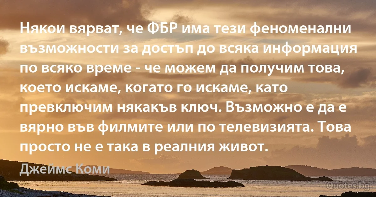 Някои вярват, че ФБР има тези феноменални възможности за достъп до всяка информация по всяко време - че можем да получим това, което искаме, когато го искаме, като превключим някакъв ключ. Възможно е да е вярно във филмите или по телевизията. Това просто не е така в реалния живот. (Джеймс Коми)