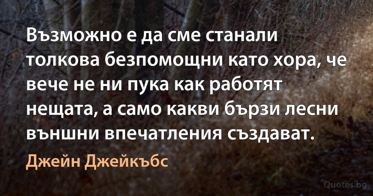 Възможно е да сме станали толкова безпомощни като хора, че вече не ни пука как работят нещата, а само какви бързи лесни външни впечатления създават. (Джейн Джейкъбс)