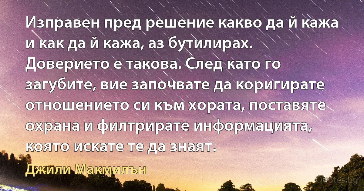 Изправен пред решение какво да й кажа и как да й кажа, аз бутилирах. Доверието е такова. След като го загубите, вие започвате да коригирате отношението си към хората, поставяте охрана и филтрирате информацията, която искате те да знаят. (Джили Макмилън)