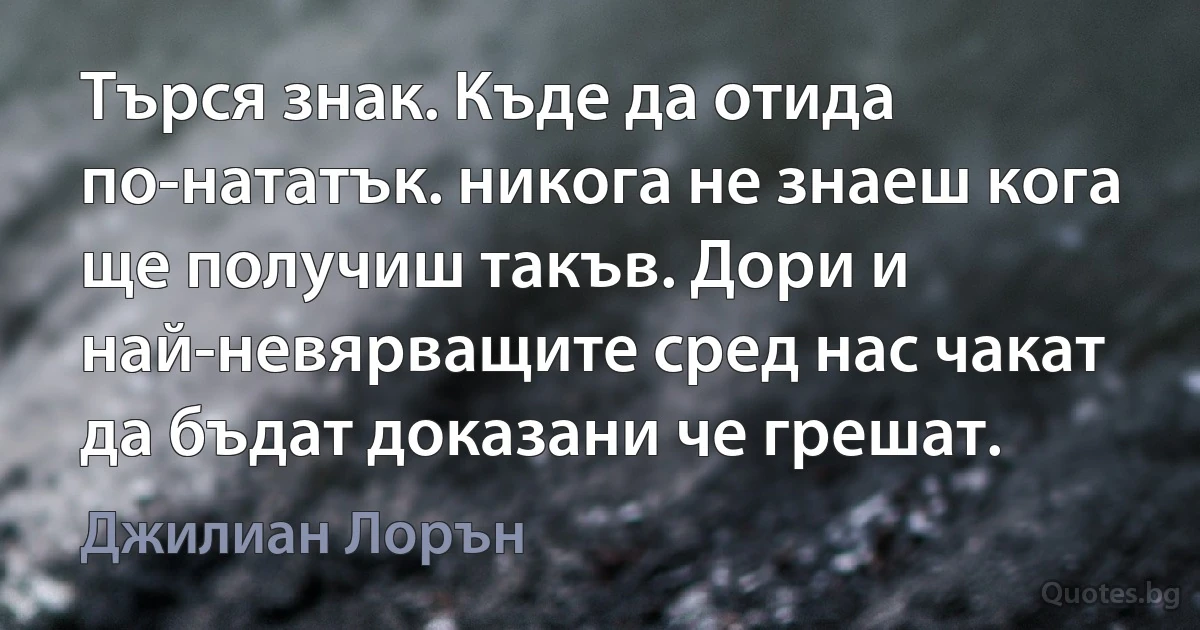 Търся знак. Къде да отида по-нататък. никога не знаеш кога ще получиш такъв. Дори и най-невярващите сред нас чакат да бъдат доказани че грешат. (Джилиан Лорън)