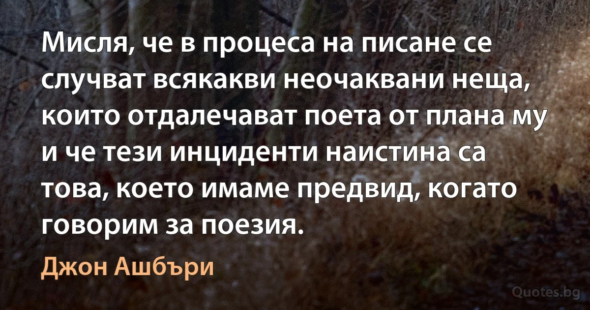 Мисля, че в процеса на писане се случват всякакви неочаквани неща, които отдалечават поета от плана му и че тези инциденти наистина са това, което имаме предвид, когато говорим за поезия. (Джон Ашбъри)