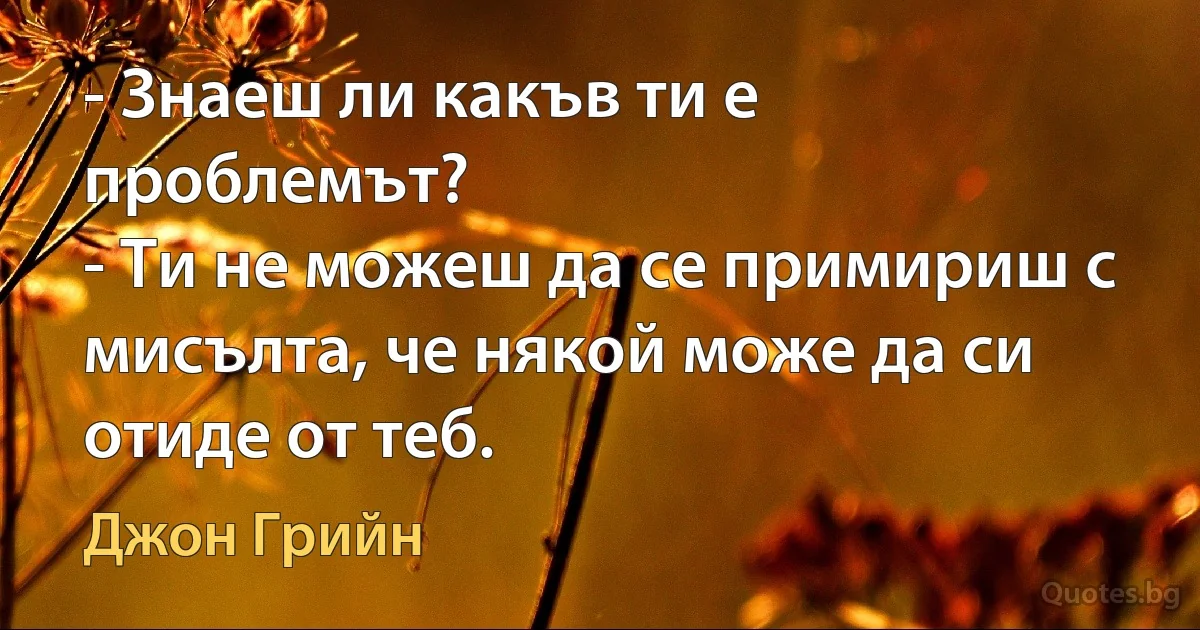 - Знаеш ли какъв ти е проблемът?
- Ти не можеш да се примириш с мисълта, че някой може да си отиде от теб. (Джон Грийн)