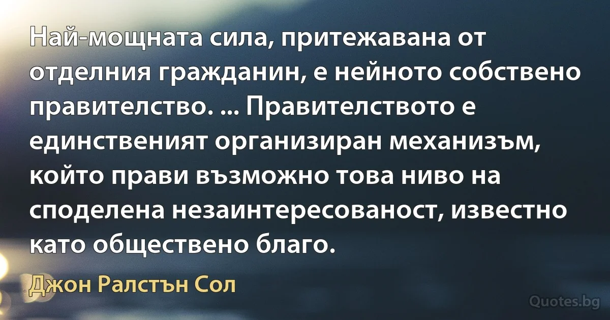 Най-мощната сила, притежавана от отделния гражданин, е нейното собствено правителство. ... Правителството е единственият организиран механизъм, който прави възможно това ниво на споделена незаинтересованост, известно като обществено благо. (Джон Ралстън Сол)