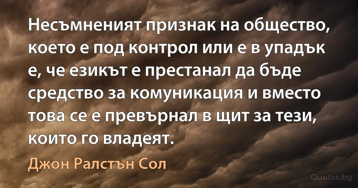 Несъмненият признак на общество, което е под контрол или е в упадък е, че езикът е престанал да бъде средство за комуникация и вместо това се е превърнал в щит за тези, които го владеят. (Джон Ралстън Сол)