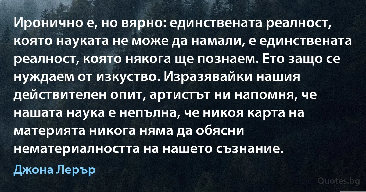 Иронично е, но вярно: единствената реалност, която науката не може да намали, е единствената реалност, която някога ще познаем. Ето защо се нуждаем от изкуство. Изразявайки нашия действителен опит, артистът ни напомня, че нашата наука е непълна, че никоя карта на материята никога няма да обясни нематериалността на нашето съзнание. (Джона Лерър)