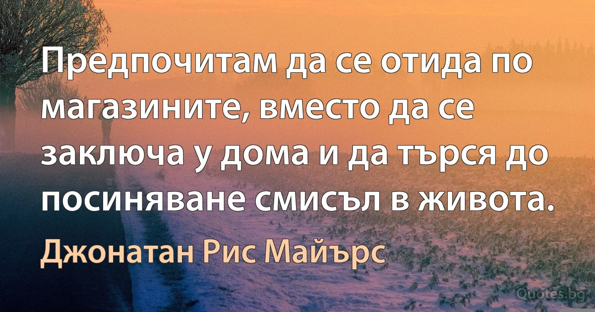 Предпочитам да се отида по магазините, вместо да се заключа у дома и да търся до посиняване смисъл в живота. (Джонатан Рис Майърс)