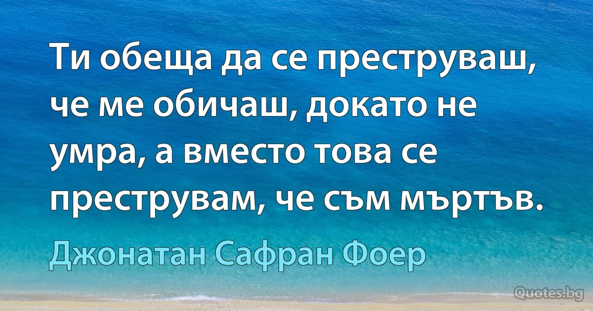 Ти обеща да се преструваш, че ме обичаш, докато не умра, а вместо това се преструвам, че съм мъртъв. (Джонатан Сафран Фоер)