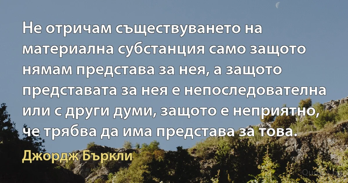 Не отричам съществуването на материална субстанция само защото нямам представа за нея, а защото представата за нея е непоследователна или с други думи, защото е неприятно, че трябва да има представа за това. (Джордж Бъркли)