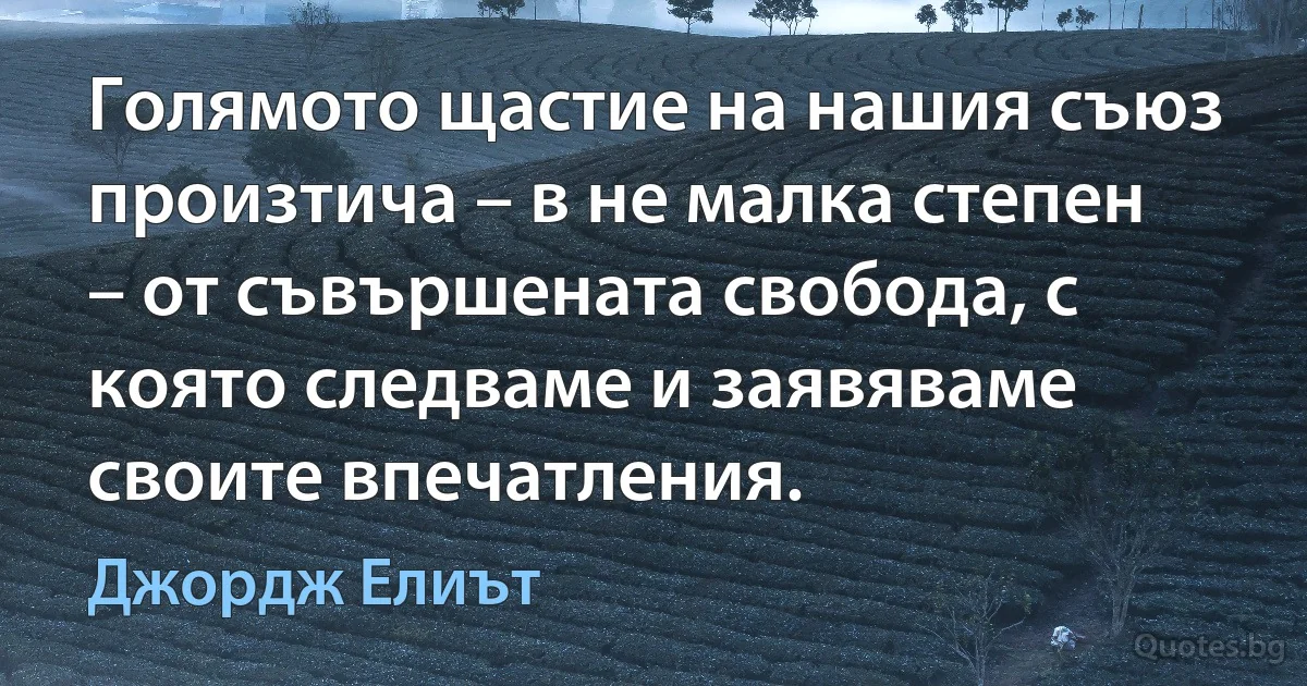 Голямото щастие на нашия съюз произтича – в не малка степен – от съвършената свобода, с която следваме и заявяваме своите впечатления. (Джордж Елиът)