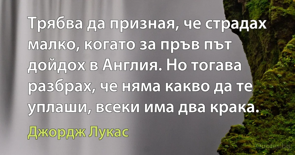 Трябва да призная, че страдах малко, когато за пръв път дойдох в Англия. Но тогава разбрах, че няма какво да те уплаши, всеки има два крака. (Джордж Лукас)