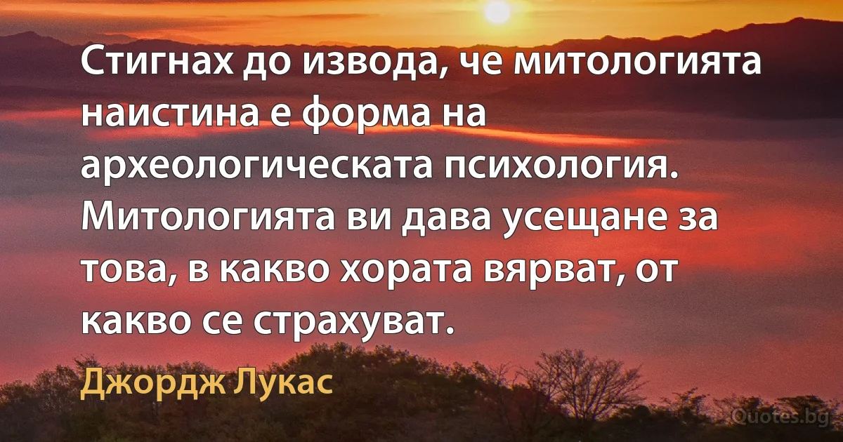 Стигнах до извода, че митологията наистина е форма на археологическата психология. Митологията ви дава усещане за това, в какво хората вярват, от какво се страхуват. (Джордж Лукас)