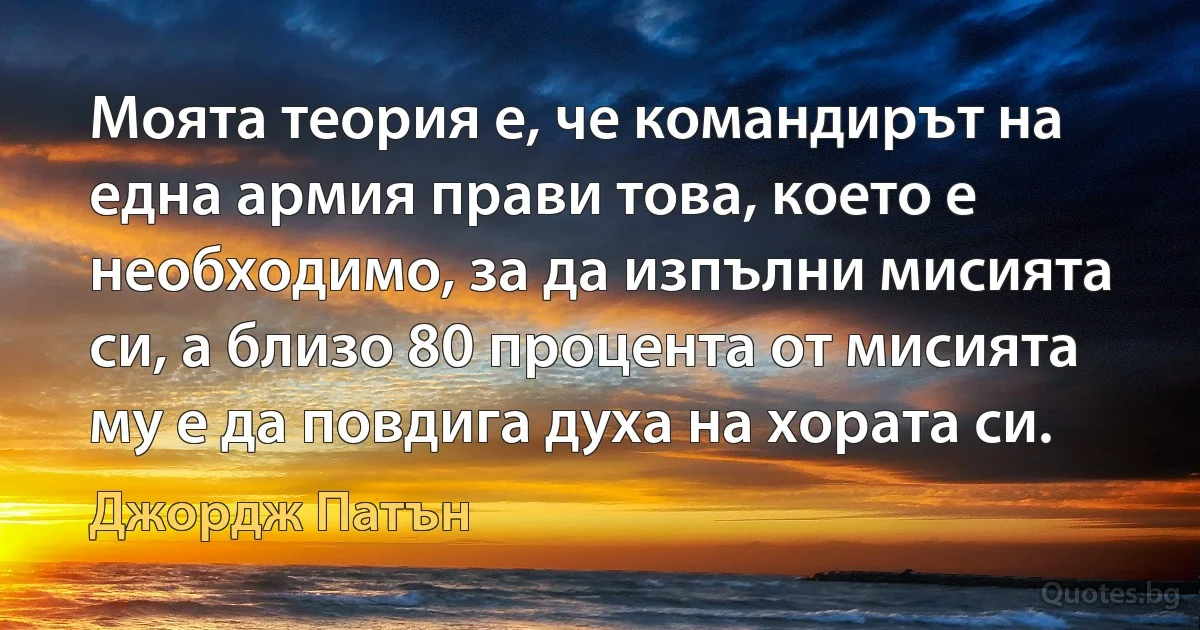 Моята теория е, че командирът на една армия прави това, което е необходимо, за да изпълни мисията си, а близо 80 процента от мисията му е да повдига духа на хората си. (Джордж Патън)