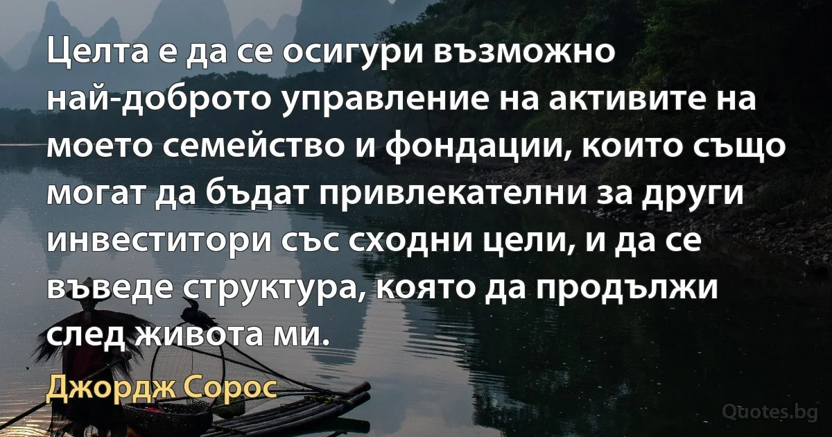 Целта е да се осигури възможно най-доброто управление на активите на моето семейство и фондации, които също могат да бъдат привлекателни за други инвеститори със сходни цели, и да се въведе структура, която да продължи след живота ми. (Джордж Сорос)