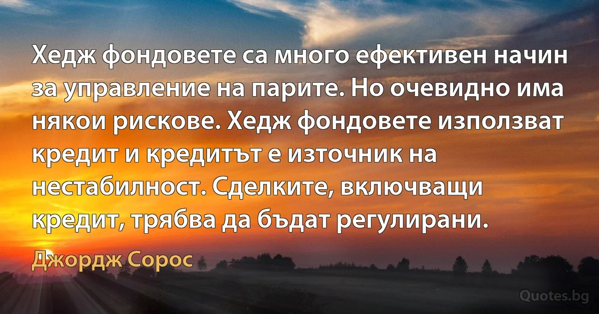 Хедж фондовете са много ефективен начин за управление на парите. Но очевидно има някои рискове. Хедж фондовете използват кредит и кредитът е източник на нестабилност. Сделките, включващи кредит, трябва да бъдат регулирани. (Джордж Сорос)