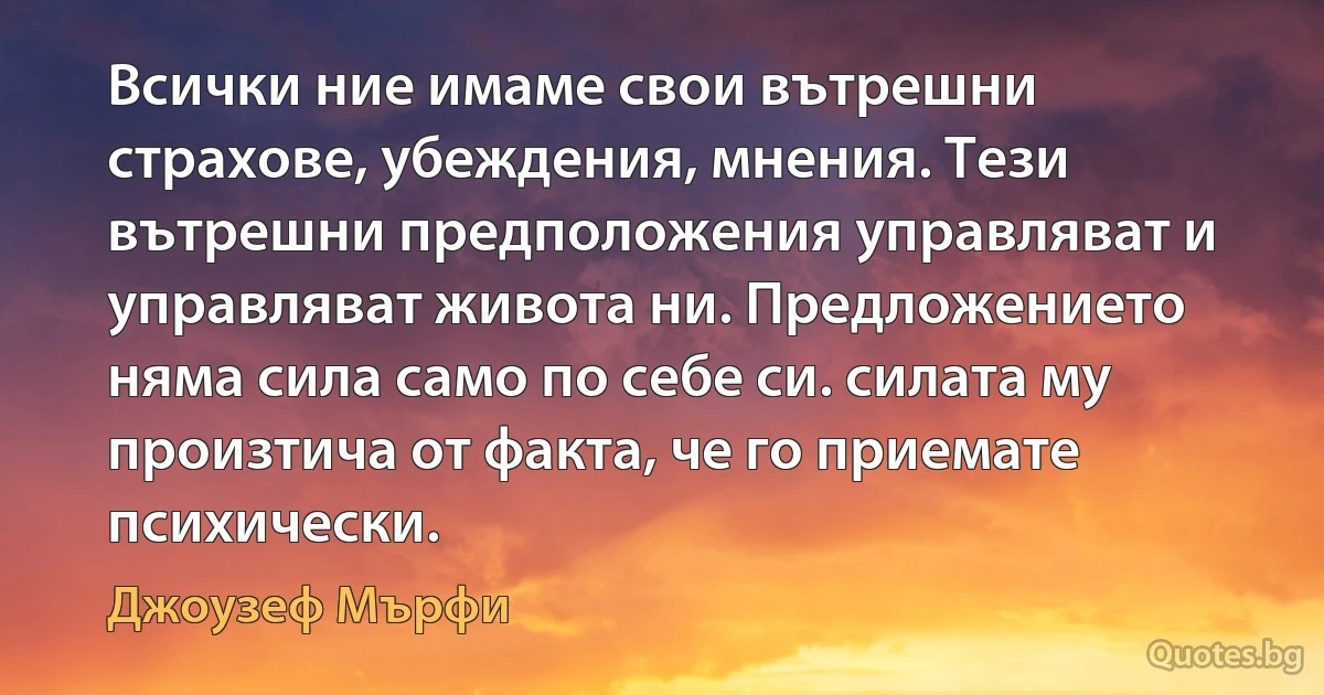 Всички ние имаме свои вътрешни страхове, убеждения, мнения. Тези вътрешни предположения управляват и управляват живота ни. Предложението няма сила само по себе си. силата му произтича от факта, че го приемате психически. (Джоузеф Мърфи)