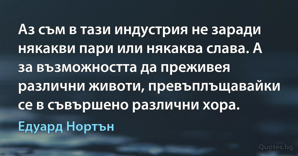 Аз съм в тази индустрия не заради някакви пари или някаква слава. А за възможността да преживея различни животи, превъплъщавайки се в съвършено различни хора. (Едуард Нортън)