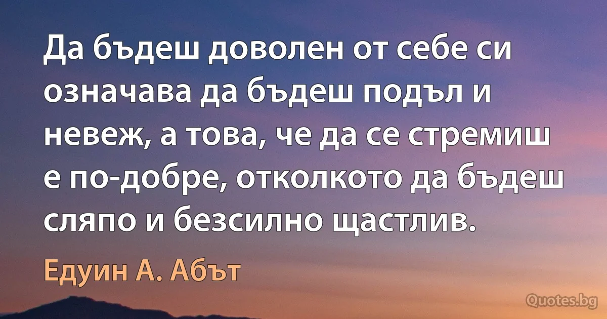 Да бъдеш доволен от себе си означава да бъдеш подъл и невеж, а това, че да се стремиш е по-добре, отколкото да бъдеш сляпо и безсилно щастлив. (Едуин А. Абът)