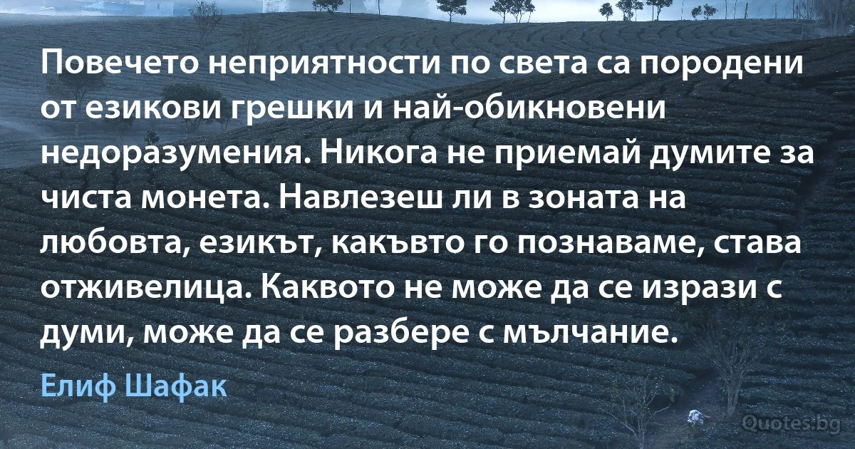 Повечето неприятности по света са породени от езикови грешки и най-обикновени недоразумения. Никога не приемай думите за чиста монета. Навлезеш ли в зоната на любовта, езикът, какъвто го познаваме, става отживелица. Каквото не може да се изрази с думи, може да се разбере с мълчание. (Елиф Шафак)