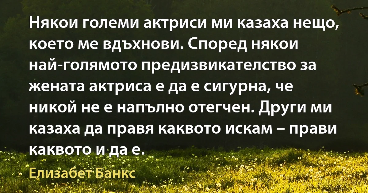 Някои големи актриси ми казаха нещо, което ме вдъхнови. Според някои най-голямото предизвикателство за жената актриса е да е сигурна, че никой не е напълно отегчен. Други ми казаха да правя каквото искам – прави каквото и да е. (Елизабет Банкс)