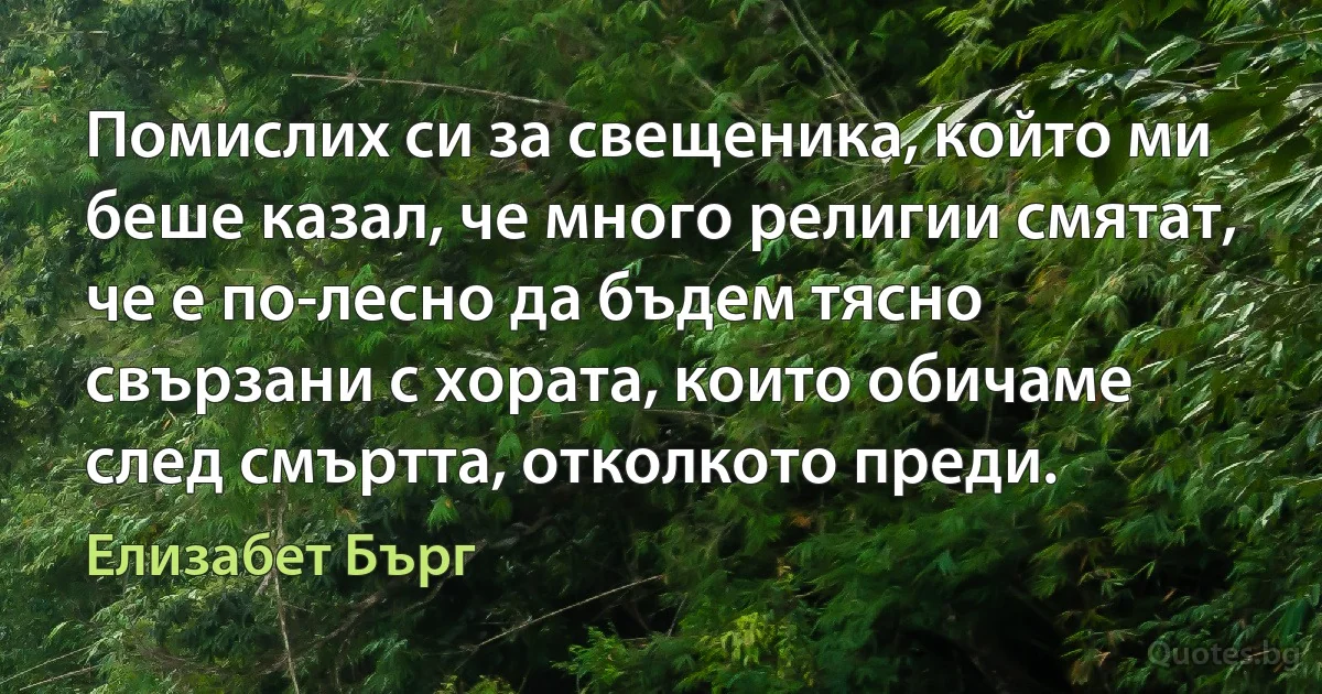 Помислих си за свещеника, който ми беше казал, че много религии смятат, че е по-лесно да бъдем тясно свързани с хората, които обичаме след смъртта, отколкото преди. (Елизабет Бърг)