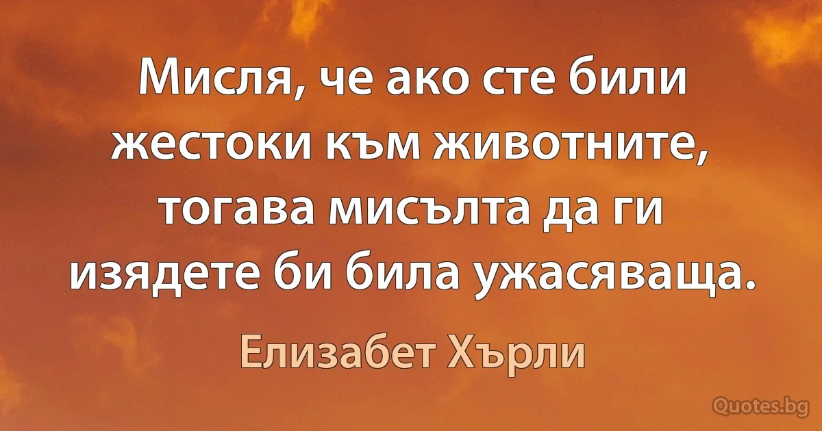 Мисля, че ако сте били жестоки към животните, тогава мисълта да ги изядете би била ужасяваща. (Елизабет Хърли)