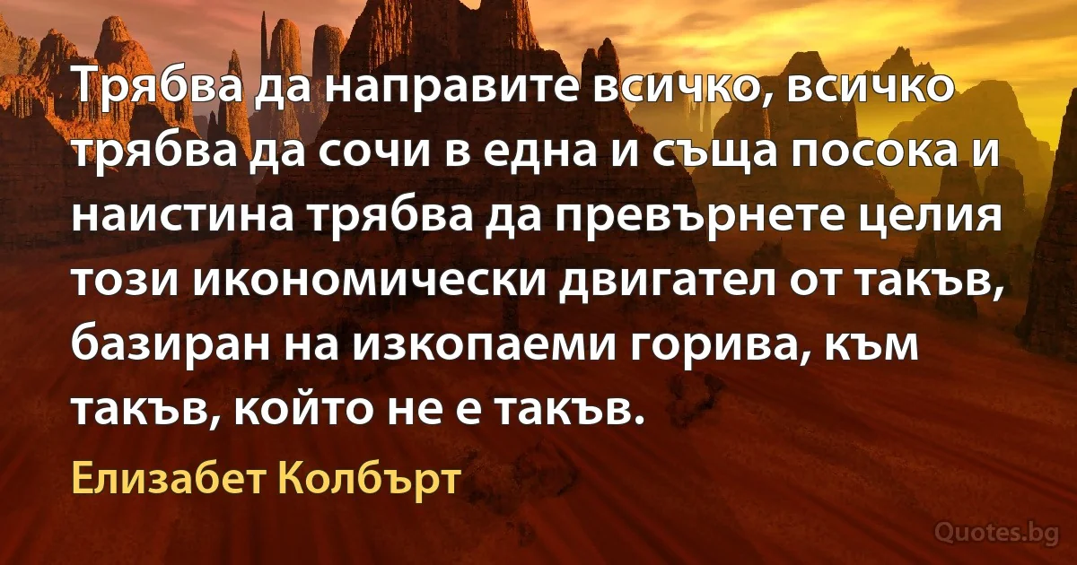 Трябва да направите всичко, всичко трябва да сочи в една и съща посока и наистина трябва да превърнете целия този икономически двигател от такъв, базиран на изкопаеми горива, към такъв, който не е такъв. (Елизабет Колбърт)