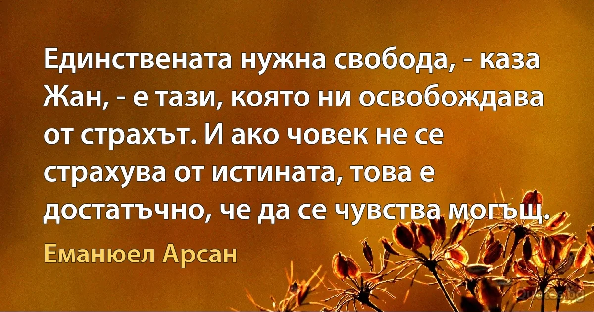 Единствената нужна свобода, - каза Жан, - е тази, която ни освобождава от страхът. И ако човек не се страхува от истината, това е достатъчно, че да се чувства могъщ. (Еманюел Арсан)