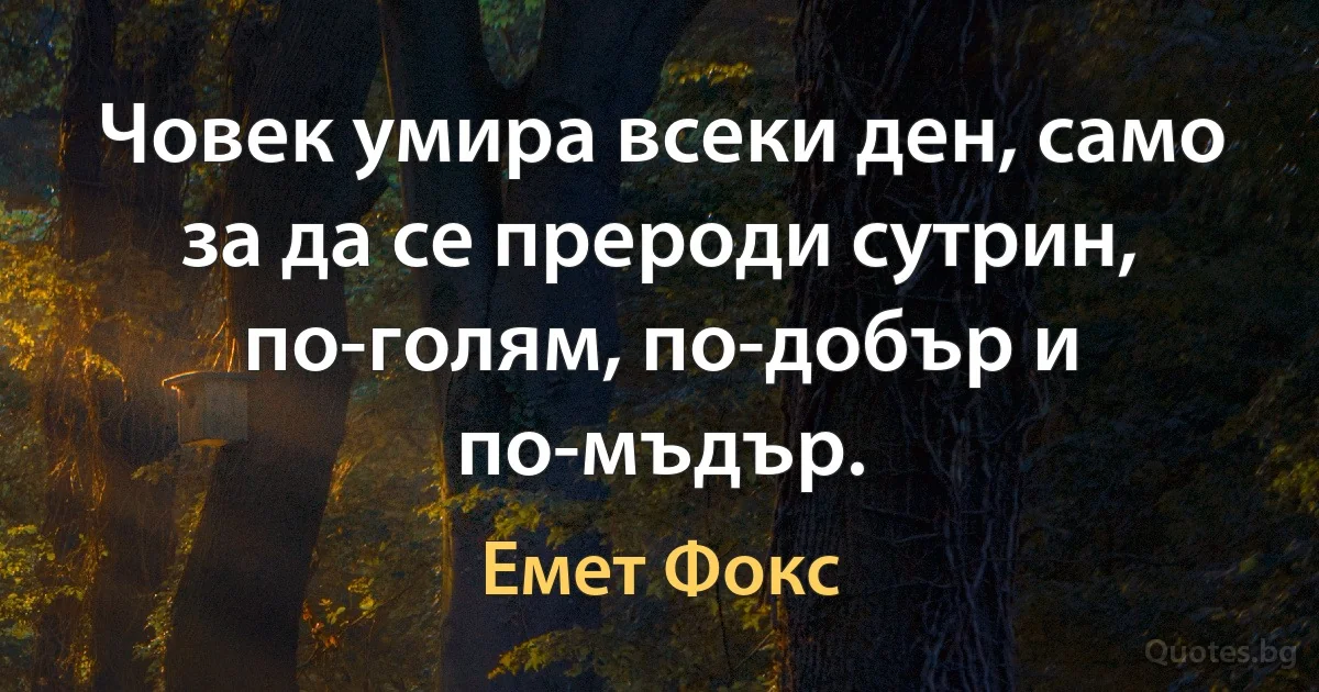 Човек умира всеки ден, само за да се прероди сутрин, по-голям, по-добър и по-мъдър. (Емет Фокс)