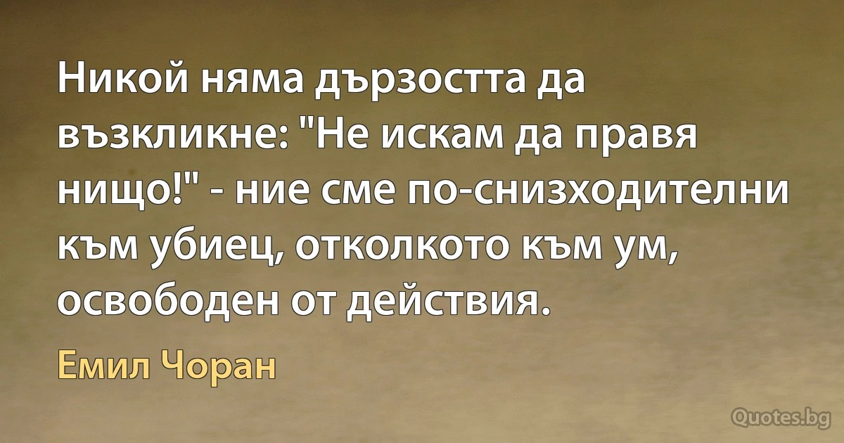 Никой няма дързостта да възкликне: "Не искам да правя нищо!" - ние сме по-снизходителни към убиец, отколкото към ум, освободен от действия. (Емил Чоран)