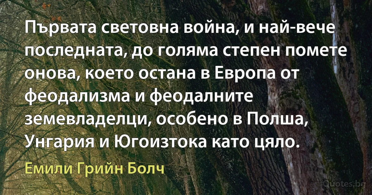 Първата световна война, и най-вече последната, до голяма степен помете онова, което остана в Европа от феодализма и феодалните земевладелци, особено в Полша, Унгария и Югоизтока като цяло. (Емили Грийн Болч)