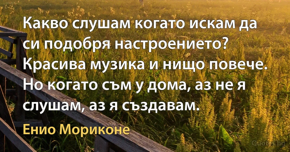 Какво слушам когато искам да си подобря настроението? Красива музика и нищо повече. Но когато съм у дома, аз не я слушам, аз я създавам. (Енио Мориконе)